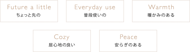 ちょっと先の 普段使いの 暖かみある 居心地の良い 安らぎのある